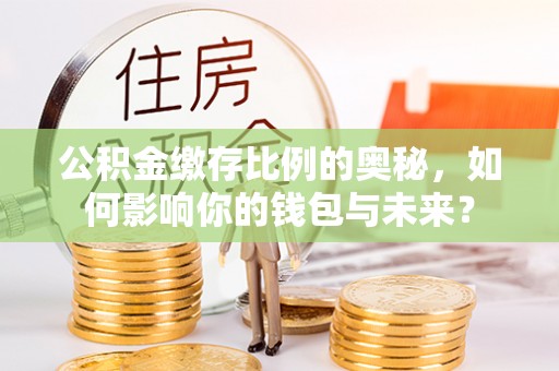 平坝公积金缴存比例的奥秘，如何影响你的钱包与未来？