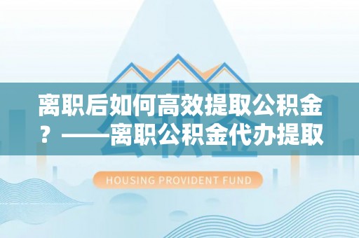 石拐离职后如何高效提取公积金？——离职公积金代办提取全流程解析