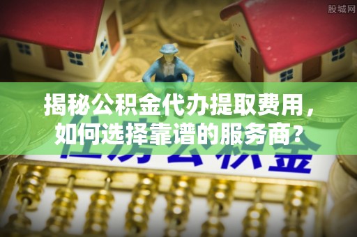 商都揭秘公积金代办提取费用，如何选择靠谱的服务商？