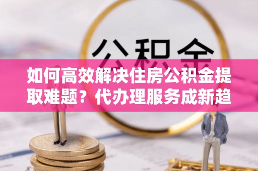 临清如何高效解决住房公积金提取难题？代办理服务成新趋势