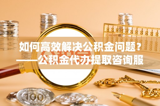 河东如何高效解决公积金问题？——公积金代办提取咨询服务指南