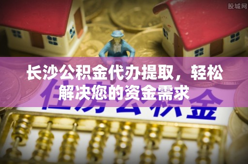 北港长沙公积金代办提取，轻松解决您的资金需求