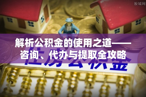 玉井解析公积金的使用之道——咨询、代办与提取全攻略