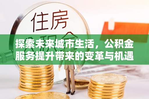友好探索未来城市生活，公积金服务提升带来的变革与机遇