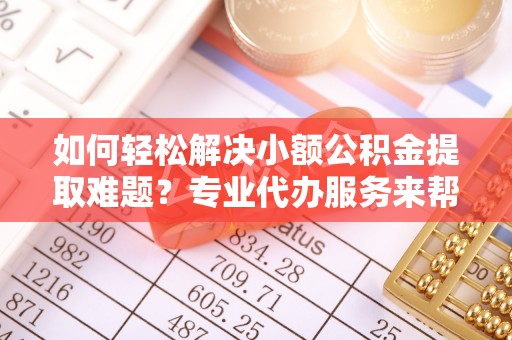 老河口如何轻松解决小额公积金提取难题？专业代办服务来帮忙